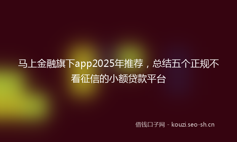 马上金融旗下app2025年推荐，总结五个正规不看征信的小额贷款平台