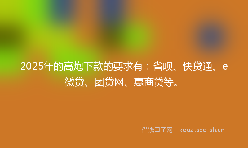 2025年的高炮下款的要求有：省呗、快贷通、e微贷、团贷网、惠商贷等。