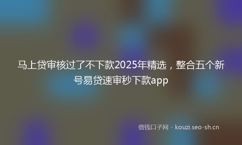马上贷审核过了不下款2025年精选，整合五个新号易贷速审秒下款app