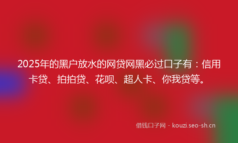 2025年的黑户放水的网贷网黑必过口子有：信用卡贷、拍拍贷、花呗、超人卡、你我贷等。