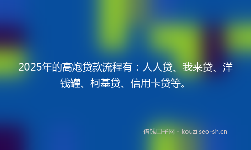 2025年的高炮贷款流程有：人人贷、我来贷、洋钱罐、柯基贷、信用卡贷等。