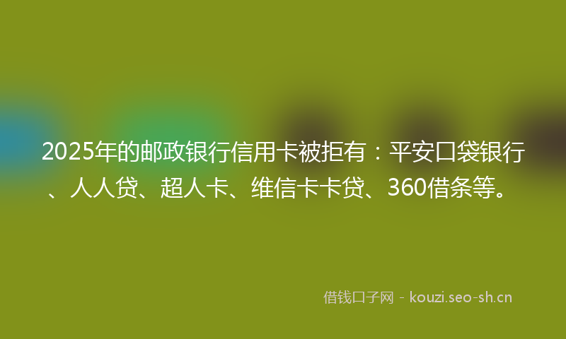 2025年的邮政银行信用卡被拒有：平安口袋银行、人人贷、超人卡、维信卡卡贷、360借条等。