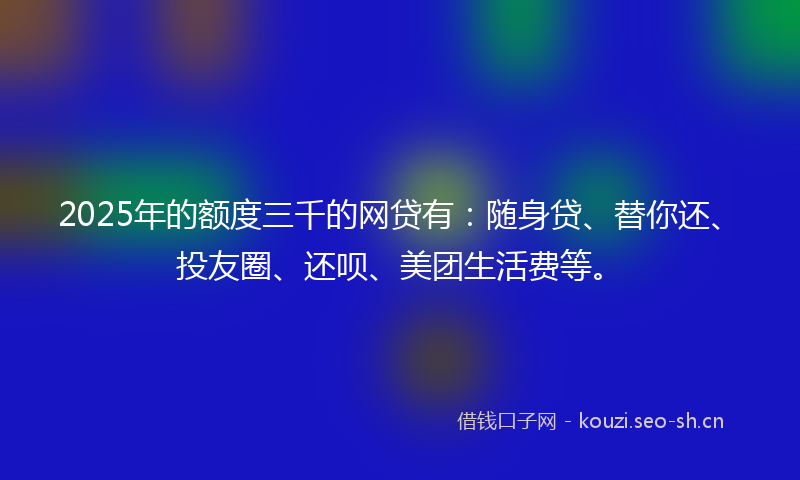 2025年的额度三千的网贷有：随身贷、替你还、投友圈、还呗、美团生活费等。