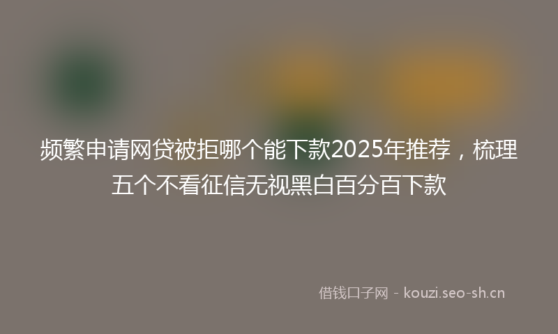 频繁申请网贷被拒哪个能下款2025年推荐，梳理五个不看征信无视黑白百分百下款