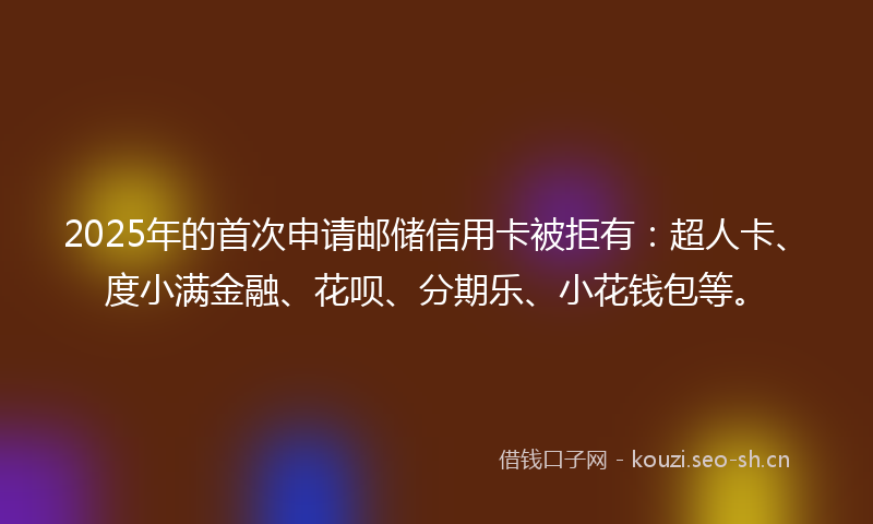 2025年的首次申请邮储信用卡被拒有：超人卡、度小满金融、花呗、分期乐、小花钱包等。