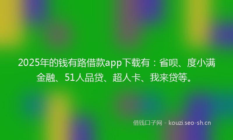 2025年的钱有路借款app下载有：省呗、度小满金融、51人品贷、超人卡、我来贷等。