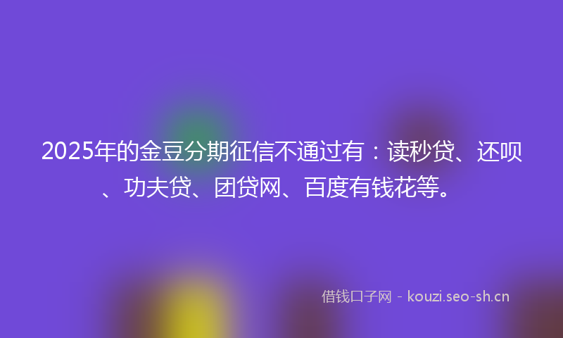 2025年的金豆分期征信不通过有：读秒贷、还呗、功夫贷、团贷网、百度有钱花等。