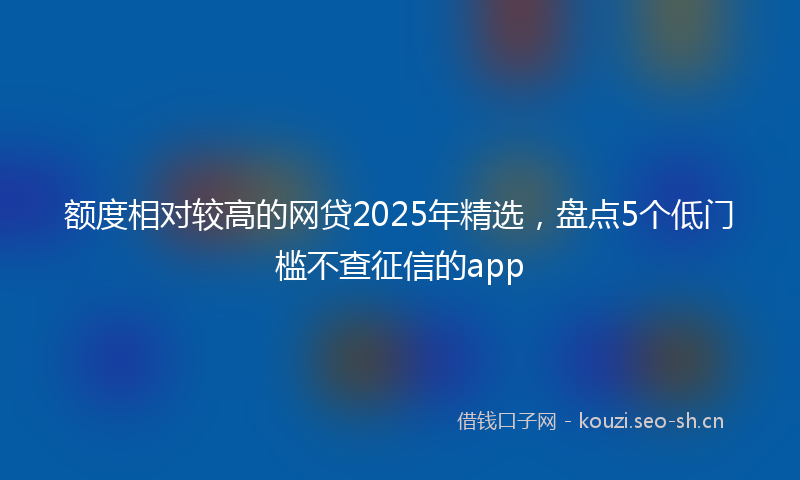 额度相对较高的网贷2025年精选，盘点5个低门槛不查征信的app