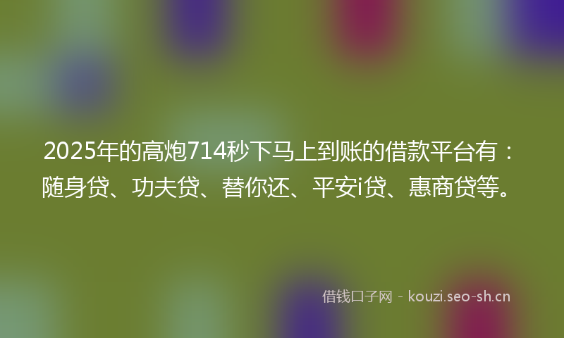 2025年的高炮714秒下马上到账的借款平台有：随身贷、功夫贷、替你还、平安i贷、惠商贷等。