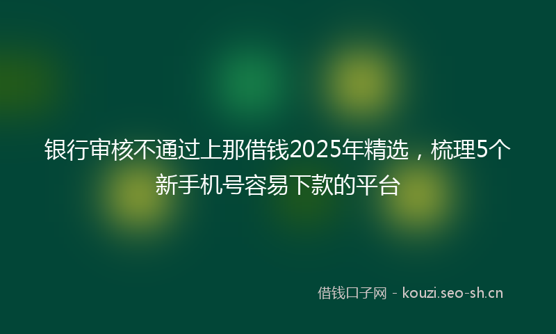银行审核不通过上那借钱2025年精选，梳理5个新手机号容易下款的平台