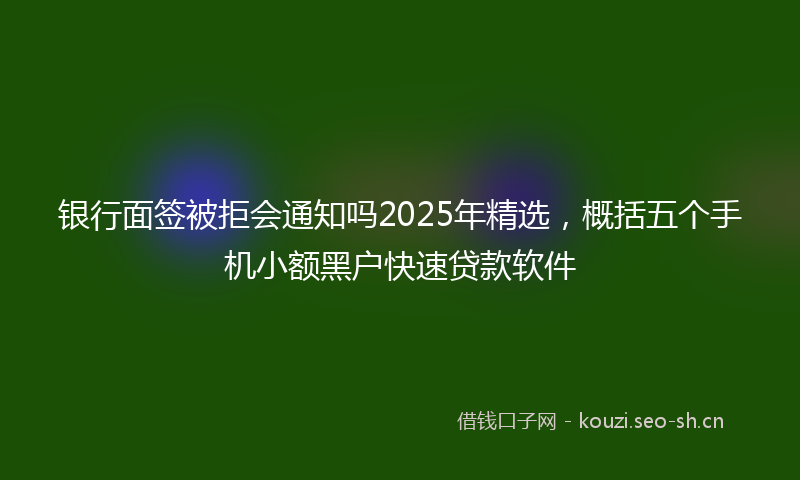银行面签被拒会通知吗2025年精选，概括五个手机小额黑户快速贷款软件