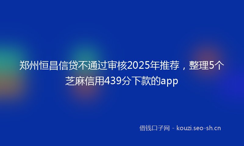 郑州恒昌信贷不通过审核2025年推荐，整理5个芝麻信用439分下款的app