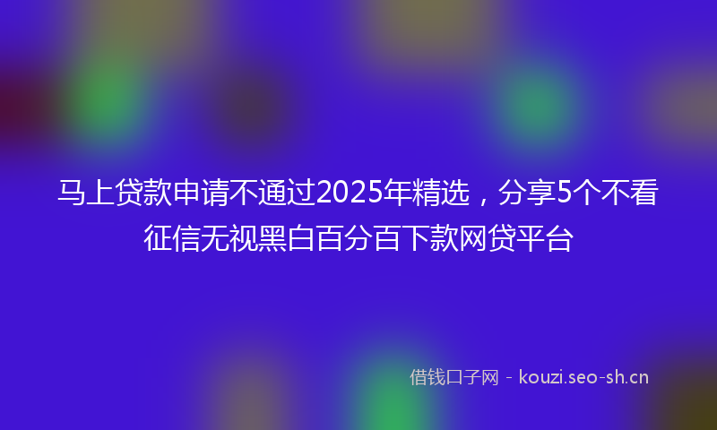马上贷款申请不通过2025年精选，分享5个不看征信无视黑白百分百下款网贷平台