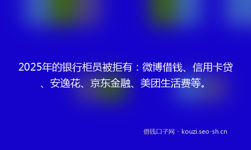 2025年的银行柜员被拒有：微博借钱、信用卡贷、安逸花、京东金融、美团生活费等。