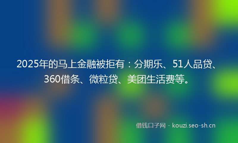 2025年的马上金融被拒有：分期乐、51人品贷、360借条、微粒贷、美团生活费等。