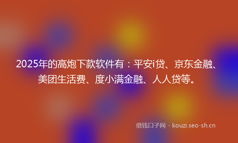 2025年的高炮下款软件有：平安i贷、京东金融、美团生活费、度小满金融、人人贷等。