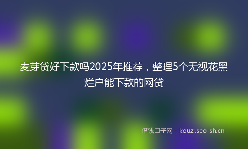 麦芽贷好下款吗2025年推荐，整理5个无视花黑烂户能下款的网贷
