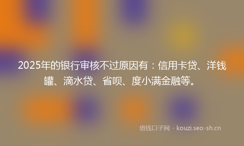 2025年的银行审核不过原因有：信用卡贷、洋钱罐、滴水贷、省呗、度小满金融等。