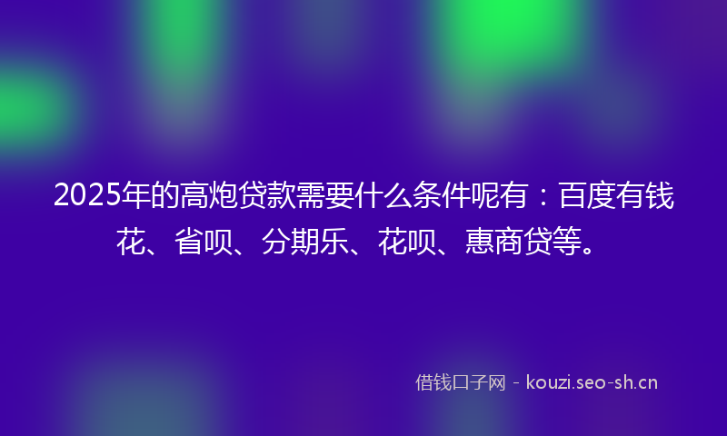 2025年的高炮贷款需要什么条件呢有：百度有钱花、省呗、分期乐、花呗、惠商贷等。