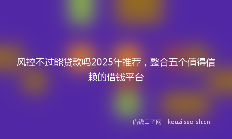 风控不过能贷款吗2025年推荐，整合五个值得信赖的借钱平台