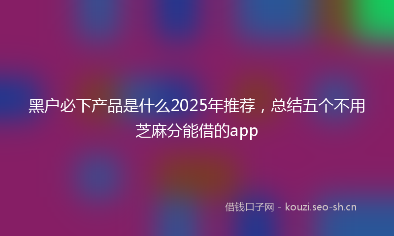 黑户必下产品是什么2025年推荐，总结五个不用芝麻分能借的app