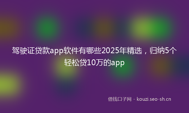 驾驶证贷款app软件有哪些2025年精选，归纳5个轻松贷10万的app