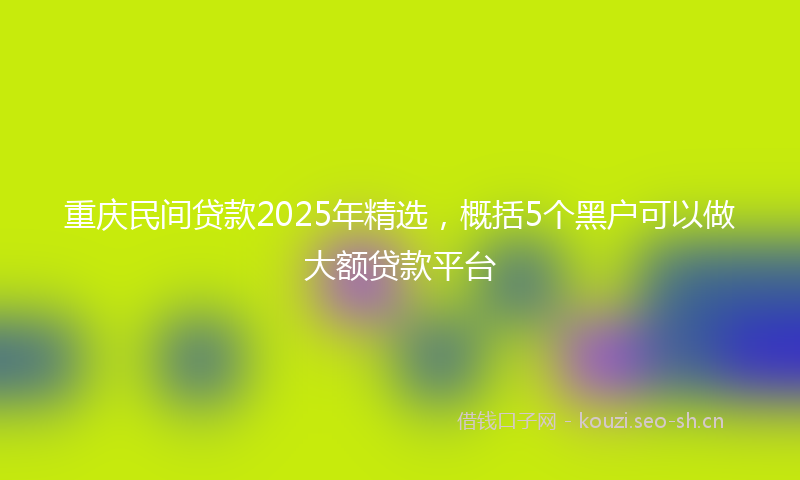 重庆民间贷款2025年精选，概括5个黑户可以做大额贷款平台