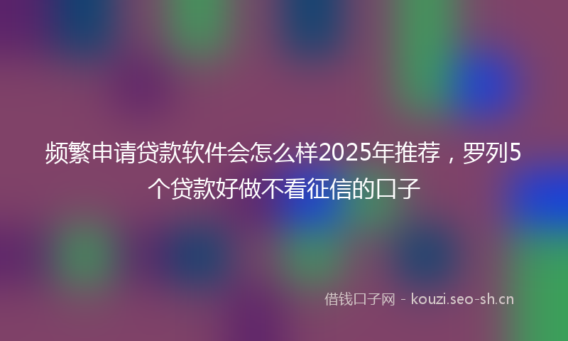 频繁申请贷款软件会怎么样2025年推荐，罗列5个贷款好做不看征信的口子
