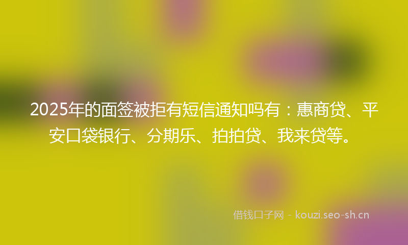 2025年的面签被拒有短信通知吗有：惠商贷、平安口袋银行、分期乐、拍拍贷、我来贷等。