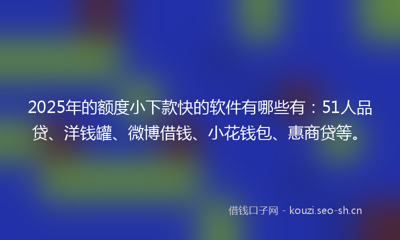 2025年的额度小下款快的软件有哪些有：51人品贷、洋钱罐、微博借钱、小花钱包、惠商贷等。