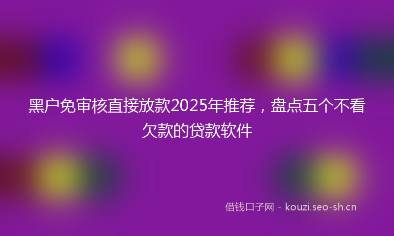 黑户免审核直接放款2025年推荐，盘点五个不看欠款的贷款软件