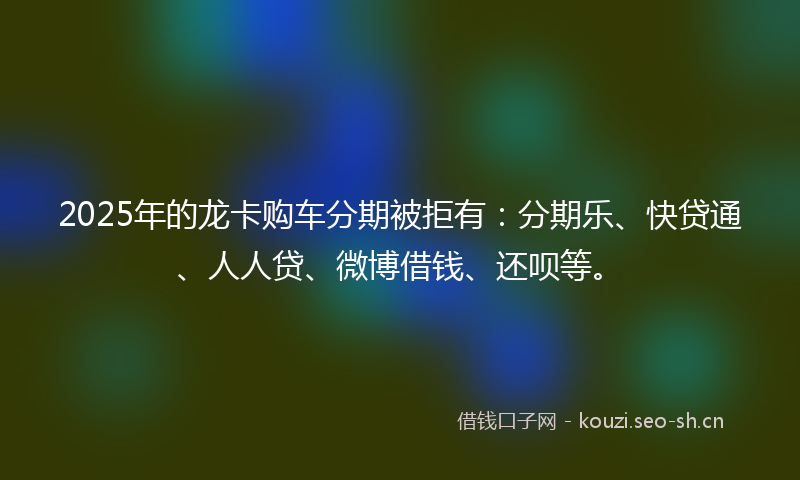 2025年的龙卡购车分期被拒有:分期乐、快贷通、人人贷、微博借钱、还呗等。