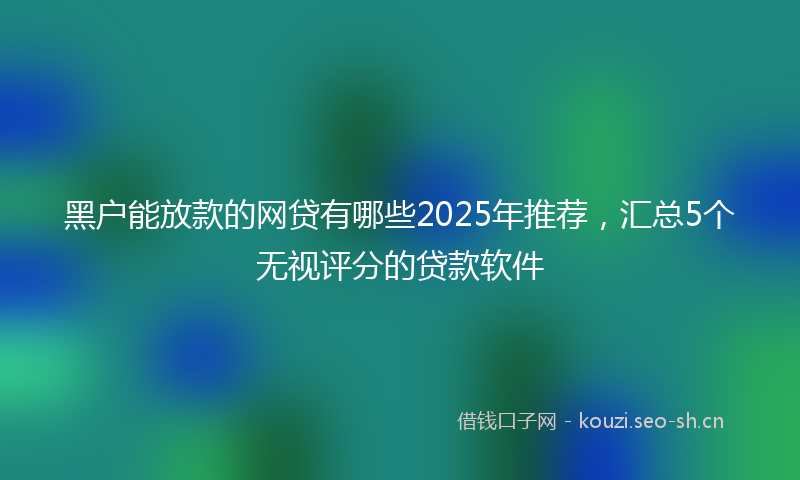 黑户能放款的网贷有哪些2025年推荐，汇总5个无视评分的贷款软件