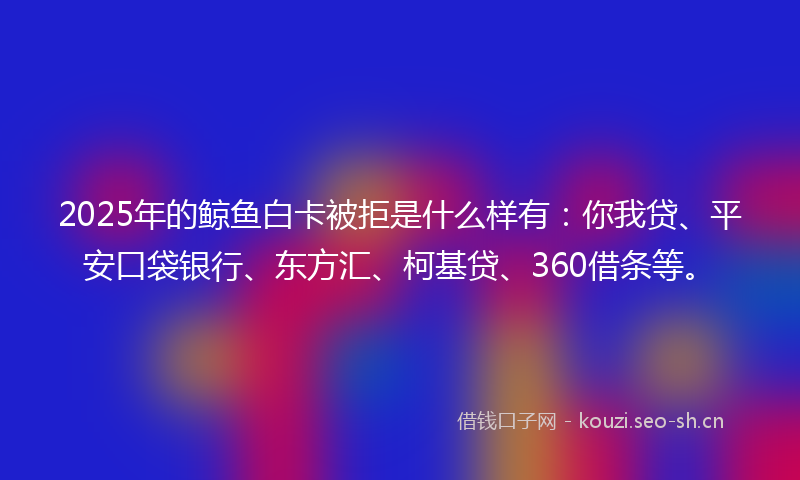 2025年的鲸鱼白卡被拒是什么样有：你我贷、平安口袋银行、东方汇、柯基贷、360借条等。