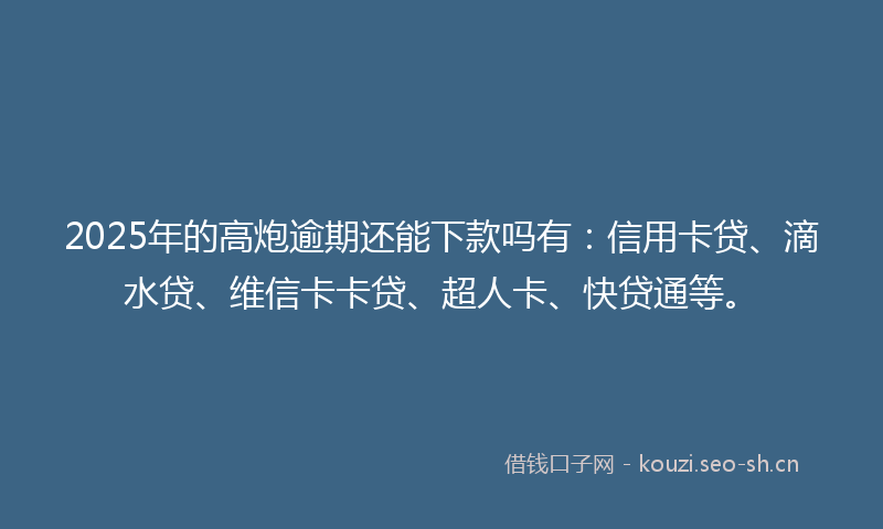 2025年的高炮逾期还能下款吗有：信用卡贷、滴水贷、维信卡卡贷、超人卡、快贷通等。