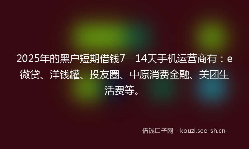 2025年的黑户短期借钱7一14天手机运营商有：e微贷、洋钱罐、投友圈、中原消费金融、美团生活费等。