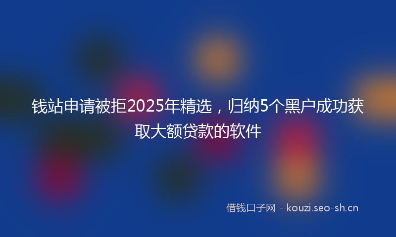 钱站申请被拒2025年精选，归纳5个黑户成功获取大额贷款的软件