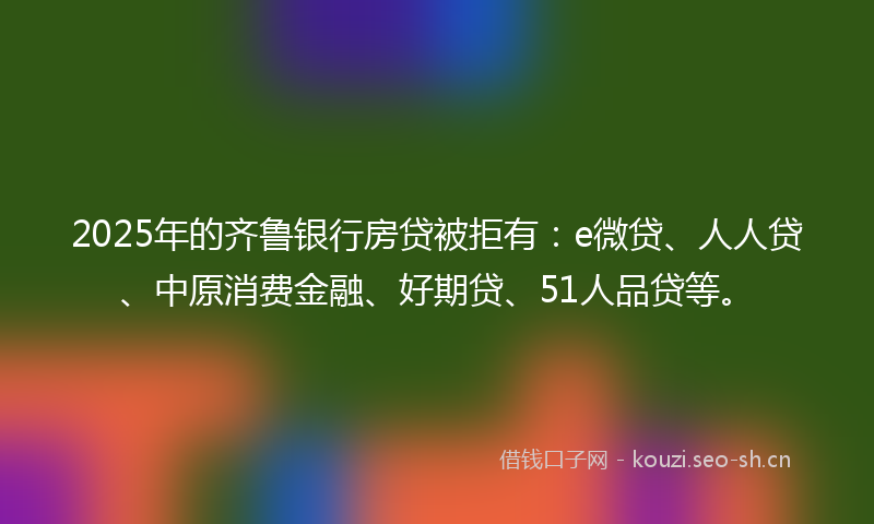 2025年的齐鲁银行房贷被拒有：e微贷、人人贷、中原消费金融、好期贷、51人品贷等。