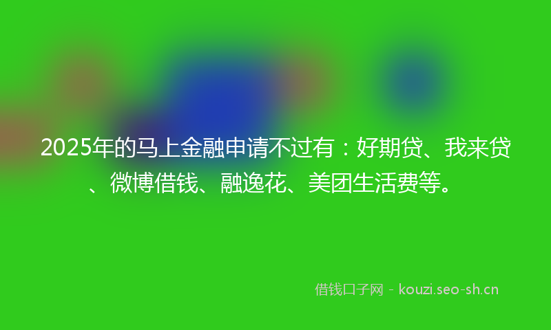 2025年的马上金融申请不过有：好期贷、我来贷、微博借钱、融逸花、美团生活费等。