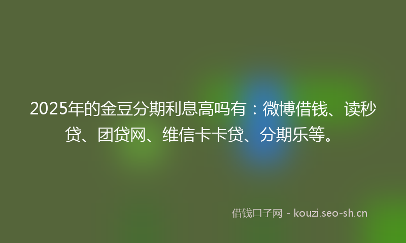 2025年的金豆分期利息高吗有：微博借钱、读秒贷、团贷网、维信卡卡贷、分期乐等。