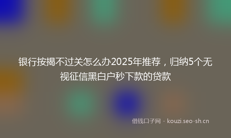 银行按揭不过关怎么办2025年推荐,归纳5个无视征信黑白户秒下款的贷款