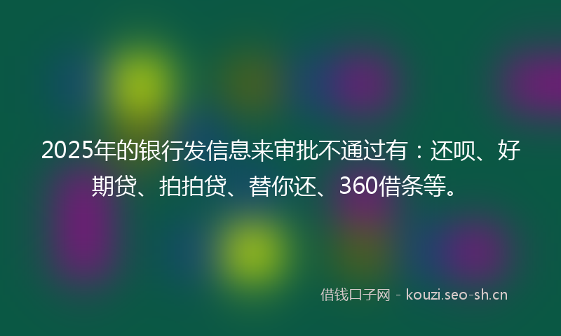 2025年的银行发信息来审批不通过有：还呗、好期贷、拍拍贷、替你还、360借条等。