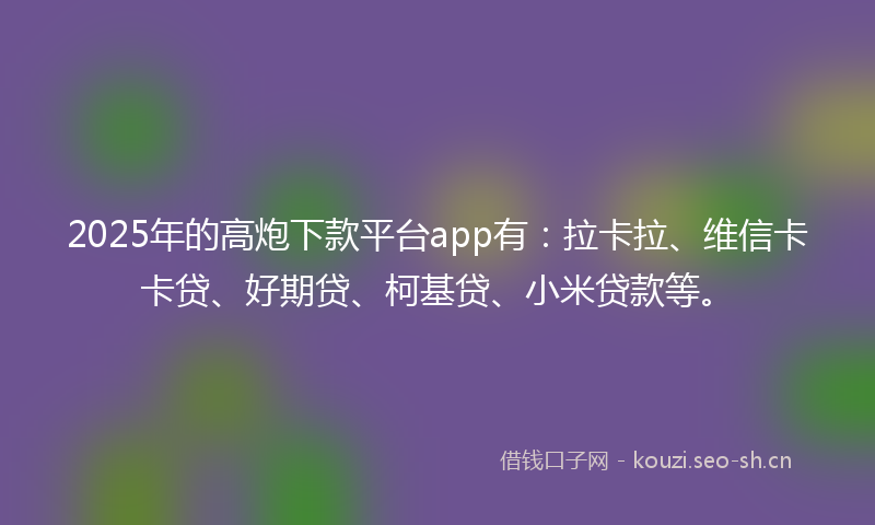 2025年的高炮下款平台app有:拉卡拉、维信卡卡贷、好期贷、柯基贷、小米贷款等。