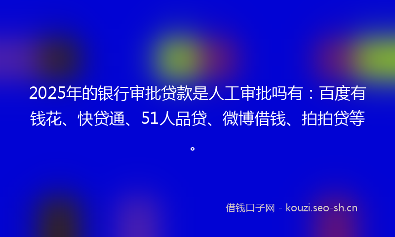 2025年的银行审批贷款是人工审批吗有：百度有钱花、快贷通、51人品贷、微博借钱、拍拍贷等。