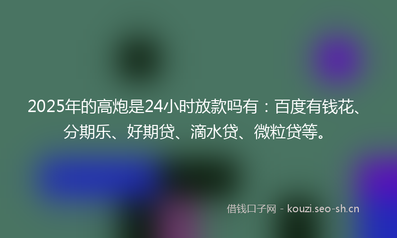 2025年的高炮是24小时放款吗有:百度有钱花、分期乐、好期贷、滴水贷、微粒贷等。
