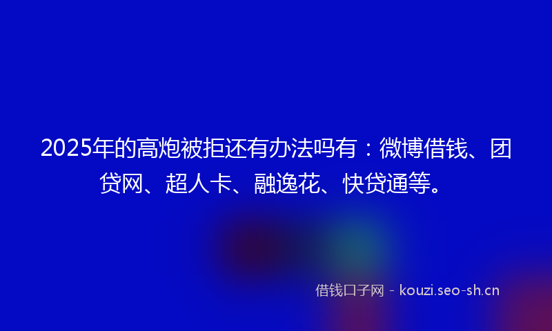 2025年的高炮被拒还有办法吗有:微博借钱、团贷网、超人卡、融逸花、快贷通等。