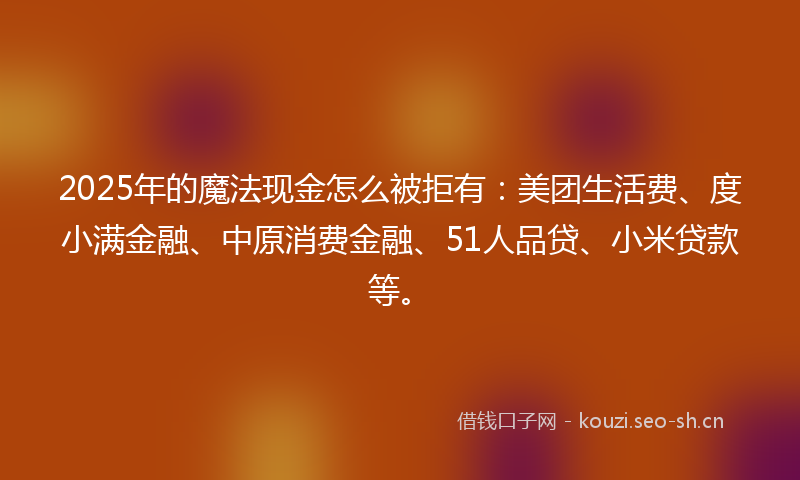 2025年的魔法现金怎么被拒有：美团生活费、度小满金融、中原消费金融、51人品贷、小米贷款等。