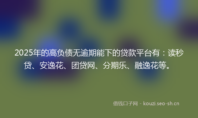 2025年的高负债无逾期能下的贷款平台有：读秒贷、安逸花、团贷网、分期乐、融逸花等。