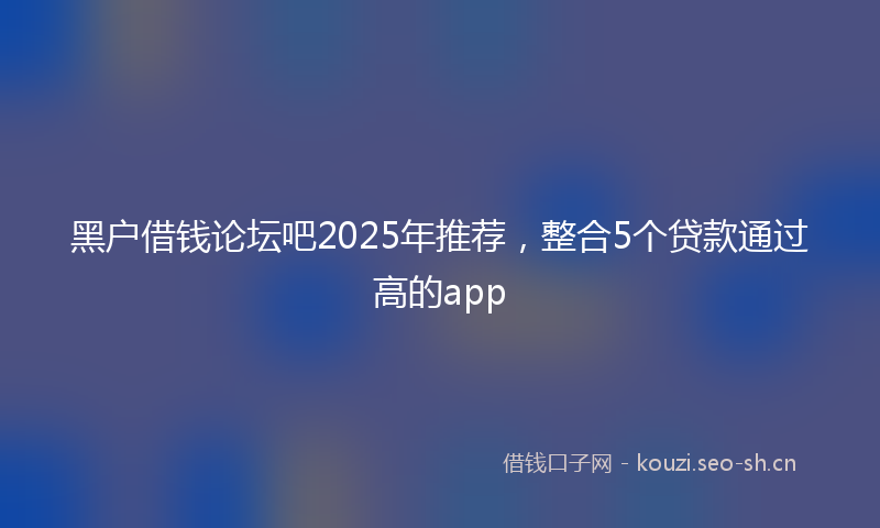黑户借钱论坛吧2025年推荐,整合5个贷款通过高的app
