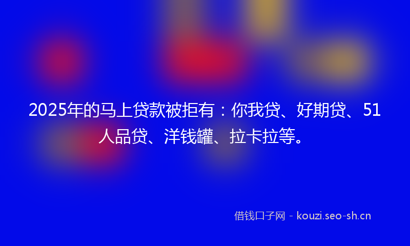 2025年的马上贷款被拒有：你我贷、好期贷、51人品贷、洋钱罐、拉卡拉等。